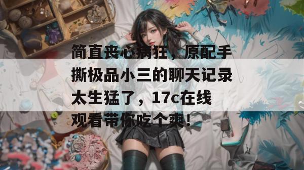 简直丧心病狂，原配手撕极品小三的聊天记录太生猛了，17c在线观看带你吃个爽！