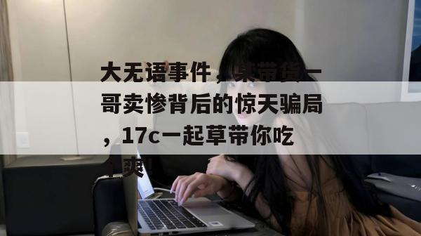 大无语事件，某带货一哥卖惨背后的惊天骗局，17c一起草带你吃个爽！