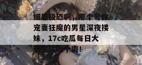 细思极恐啊，那个号称宠妻狂魔的男星深夜搂妹，17c吃瓜每日大赛带你吃个爽！