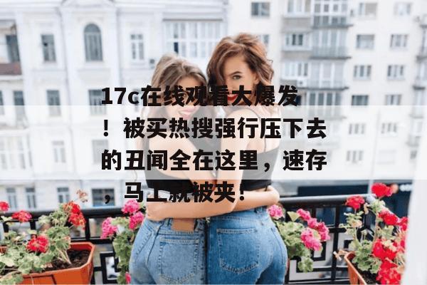 17c在线观看大爆发！被买热搜强行压下去的丑闻全在这里，速存，马上就被夹！