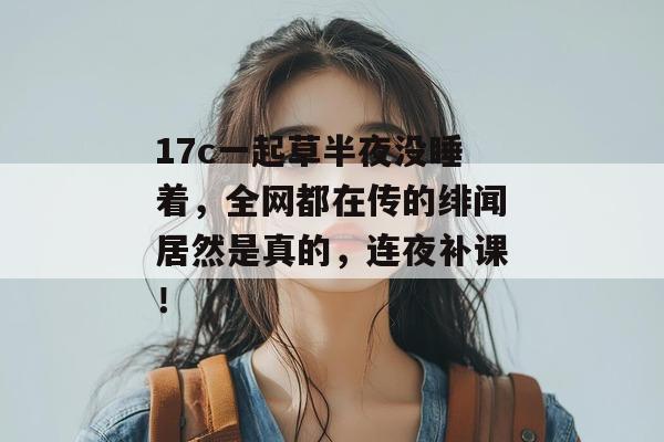 17c一起草半夜没睡着，全网都在传的绯闻居然是真的，连夜补课！