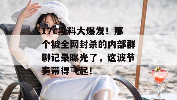 17c黑料大爆发！那个被全网封杀的内部群聊记录曝光了，这波节奏带得飞起！