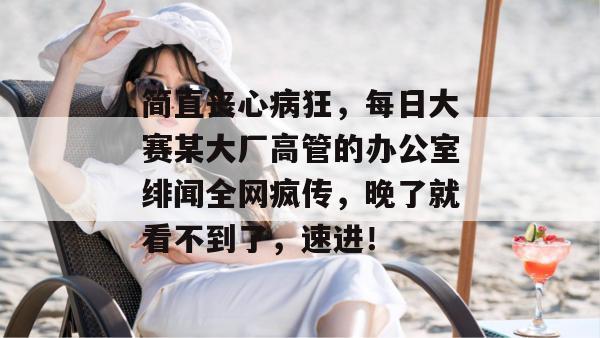 简直丧心病狂，每日大赛某大厂高管的办公室绯闻全网疯传，晚了就看不到了，速进！