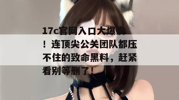 17c官网入口大爆发!连顶尖公关团队都压不住的致命黑料,赶紧看别等删了!