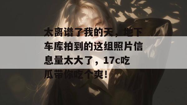 太离谱了我的天,地下车库拍到的这组照片信息量太大了,17c吃瓜带你吃个爽!