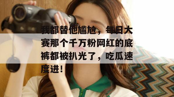 我都替他尴尬,每日大赛那个千万粉网红的底裤都被扒光了,吃瓜速度进!