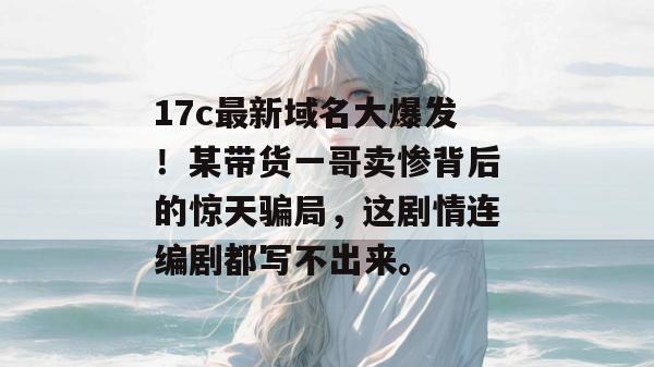 17c最新域名大爆发！某带货一哥卖惨背后的惊天骗局，这剧情连编剧都写不出来。