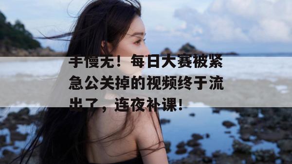 手慢无！每日大赛被紧急公关掉的视频终于流出了，连夜补课！