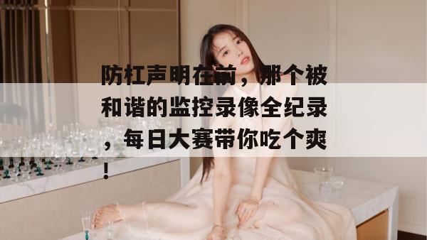 防杠声明在前，那个被和谐的监控录像全纪录，每日大赛带你吃个爽！
