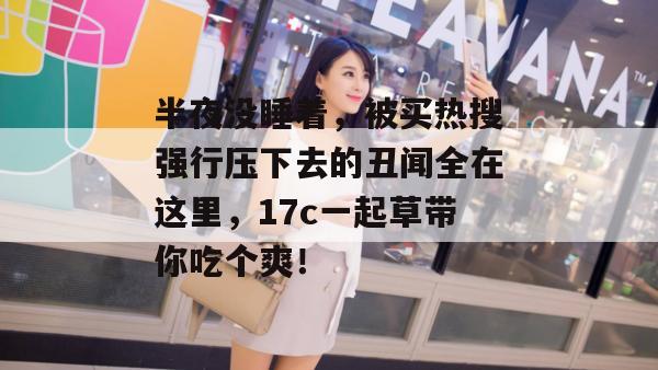 半夜没睡着，被买热搜强行压下去的丑闻全在这里，17c一起草带你吃个爽！