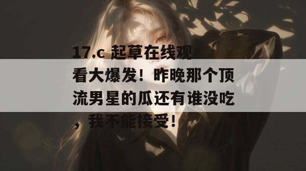 17.c 起草在线观看大爆发！昨晚那个顶流男星的瓜还有谁没吃，我不能接受！