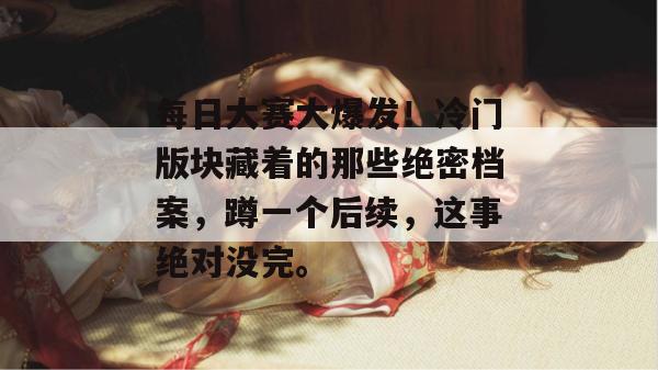 每日大赛大爆发！冷门版块藏着的那些绝密档案，蹲一个后续，这事绝对没完。