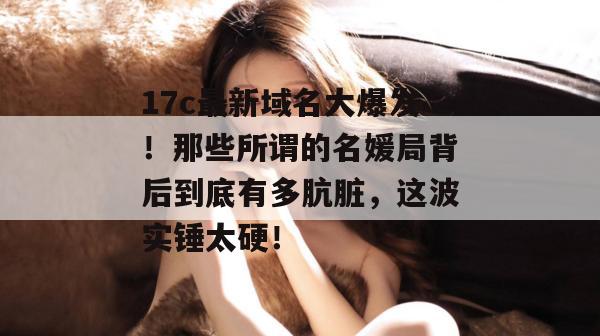 17c最新域名大爆发！那些所谓的名媛局背后到底有多肮脏，这波实锤太硬！