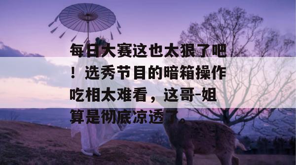 每日大赛这也太狠了吧!选秀节目的暗箱操作吃相太难看,这哥-姐算是彻底凉透了。