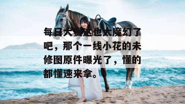 每日大赛这也太魔幻了吧,那个一线小花的未修图原件曝光了,懂的都懂速来拿。