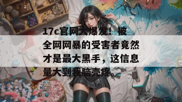 17c官网大爆发!被全网网暴的受害者竟然才是最大黑手,这信息量大到我脑壳疼。