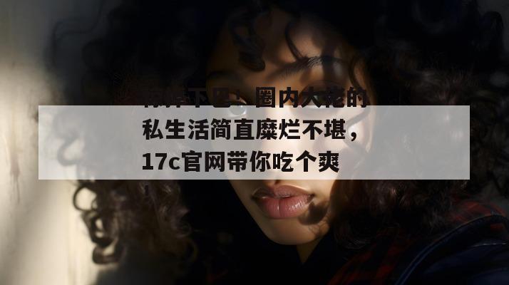 惊掉下巴！圈内大佬的私生活简直糜烂不堪，17c官网带你吃个爽！