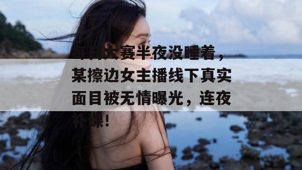 每日大赛半夜没睡着,某擦边女主播线下真实面目被无情曝光,连夜补课!