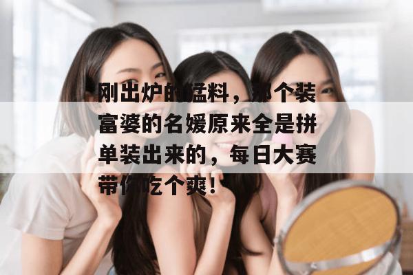刚出炉的猛料，那个装富婆的名媛原来全是拼单装出来的，每日大赛带你吃个爽！