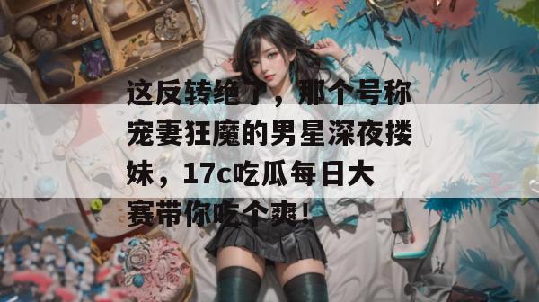 这反转绝了，那个号称宠妻狂魔的男星深夜搂妹，17c吃瓜每日大赛带你吃个爽！