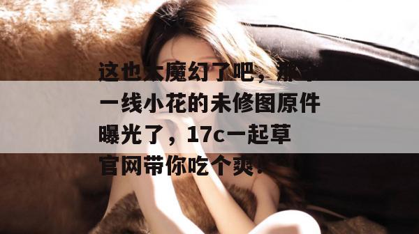 这也太魔幻了吧，那个一线小花的未修图原件曝光了，17c一起草官网带你吃个爽！