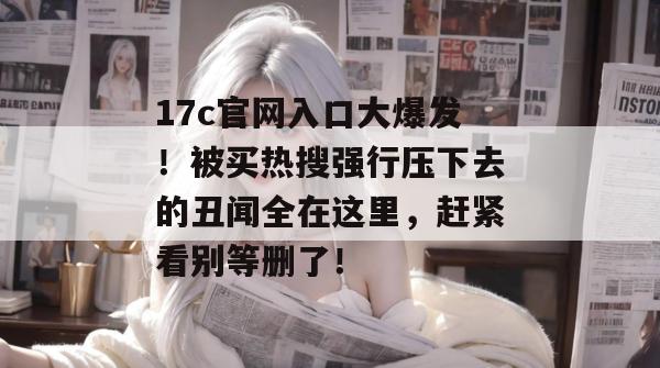 17c官网入口大爆发！被买热搜强行压下去的丑闻全在这里，赶紧看别等删了！