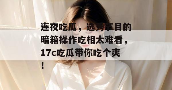 连夜吃瓜，选秀节目的暗箱操作吃相太难看，17c吃瓜带你吃个爽！