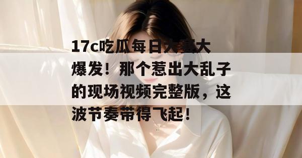 17c吃瓜每日大赛大爆发！那个惹出大乱子的现场视频完整版，这波节奏带得飞起！