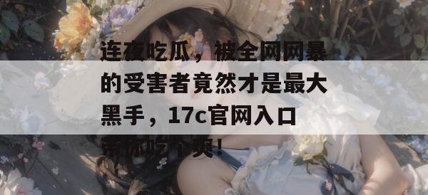 连夜吃瓜，被全网网暴的受害者竟然才是最大黑手，17c官网入口带你吃个爽！