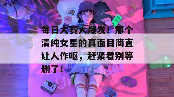 每日大赛大爆发！那个清纯女星的真面目简直让人作呕，赶紧看别等删了！