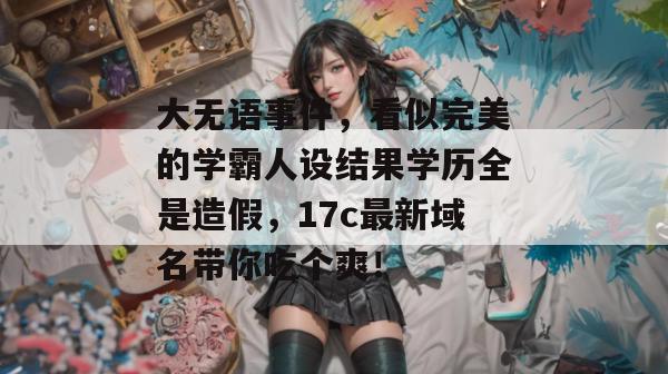 大无语事件，看似完美的学霸人设结果学历全是造假，17c最新域名带你吃个爽！