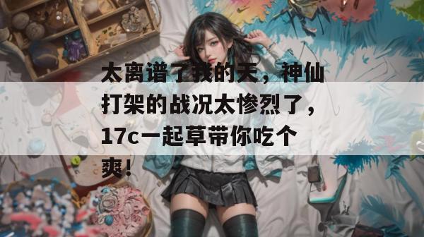 太离谱了我的天，神仙打架的战况太惨烈了，17c一起草带你吃个爽！